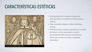 • Estilo geométrico de composição temperando
elementos ﬂorais e curvilíneos com forte estrutura
retilínea;
• Fortes convicções religiosas e ideias simbolistas e
místicas;
• Conﬂuência entre a estrutura arquitetônica e o mundo
de fantasia e sonhos que produziu um estilo
transcendental inédito, descrito como feminino,
fantasia de uma terra encantada e inquietude
melancólica;
CARACTERÍSTICAS ESTÉTICAS
AVANÇAR
The Four Queens, Margaret Mcdonald, 1909
VOLTAR
ESCOLA DE GLASGOW | 1895-1910
 