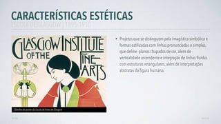 • Projetos que se distinguem pela imagística simbólica e
formas estilizadas com linhas pronunciadas e simples,
que deﬁne planos chapados de cor, além de
verticalidade ascendente e integração de linhas ﬂuidas
com estruturas retangulares, além de interpretações
abstratas da ﬁgura humana.
AVANÇAR
Detalhe de poster da Escola de Artes de Glasgow
VOLTAR
CARACTERÍSTICAS ESTÉTICAS
ESCOLA DE GLASGOW | 1895-1910
 
