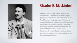 Iniciou sua formação como aprendiz no escritório de
arquitetos locais e completou os estudos na Glasgow
School of Art, onde conheceu os outros membros do The
Four. Oferece uma interpretação nova e fascinante do
repertório Art Nouveau: arabescos lineares das decorações
à Beardsley são usados como meio para a qualiﬁcação
espacial dos ambientes; um relacionamento novo, mais
direto, é estabelecido entre a ossatura mural,
freqüentemente maciça e disposta em ângulo reto, e os
acréscimos em madeira ou em metal, dobrados com uma
fantasia gráﬁca encantadora.
Charles R. Mackintosh
AVANÇARVOLTAR
1868-1928
 