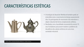 • A fundação do Deutscher Werkbund também pode ser
entendida como o nascimento do design propriamente
dito. Os participantes do movimento não entendiam o
objeto industrial de forma simplesmente utilitária.
• Revoltados com a banalidade ornamental do século 19,
seus fundadores procuraram resolver o problema da
decadência dos valores artísticos em uma nova
sociedade industrial.
CARACTERÍSTICAS ESTÉTICAS
AVANÇAR
Chaleira elétrica criada pelo Deutscher Werkbund e chaleira vitoriana.
VOLTAR
DEUTSCHER WERKBUND | 1907-1934
 