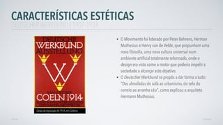 • O Movimento foi liderado por Peter Behrens, Herman
Muthesius e Henry van de Velde, que propunham uma
nova ﬁlosoﬁa, uma nova cultura universal num
ambiente artiﬁcial totalmente reformado, onde o
design era visto como o motor que poderia impelir a
sociedade a alcançar este objetivo.
• O Deutscher Werkbund se propôs a dar forma a tudo:
"Das almofadas do sofá ao urbanismo, do selo do
correio ao arranha-céu", como explicou o arquiteto
Hermann Muthesius.
AVANÇAR
Cartaz da exposição de 1914, em Colônia
VOLTAR
CARACTERÍSTICAS ESTÉTICAS
DEUTSCHER WERKBUND | 1907-1934
 