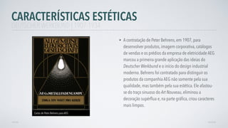• A contratação de Peter Behrens, em 1907, para
desenvolver produtos, imagem corporativa, catálogos
de vendas e os prédios da empresa de eletricidade AEG
marcou a primeira grande aplicação das ideias do
Deutscher Werkbund e o início do design industrial
moderno. Behrens foi contratado para distinguir os
produtos da companhia AEG não somente pela sua
qualidade, mas também pela sua estética. Ele afastou-
se do traço sinuoso do Art Nouveau, eliminou a
decoração supérﬂua e, na parte gráﬁca, criou caracteres
mais limpos.
AVANÇAR
Cartas de Peter Behrens para AEG
VOLTAR
CARACTERÍSTICAS ESTÉTICAS
DEUTSCHER WERKBUND | 1907-1934
 