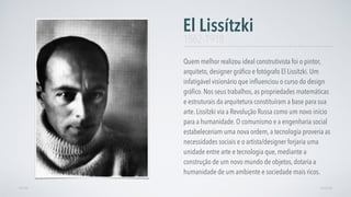 Quem melhor realizou ideal construtivista foi o pintor,
arquiteto, designer gráﬁco e fotógrafo El Lissítzki. Um
infatigável visionário que inﬂuenciou o curso do design
gráﬁco. Nos seus trabalhos, as propriedades matemáticas
e estruturais da arquitetura constituíram a base para sua
arte. Lissítzki via a Revolução Russa como um novo início
para a humanidade. O comunismo e a engenharia social
estabeleceriam uma nova ordem, a tecnologia proveria as
necessidades sociais e o artista/designer forjaria uma
unidade entre arte e tecnologia que, mediante a
construção de um novo mundo de objetos, dotaria a
humanidade de um ambiente e sociedade mais ricos.
El Lissítzki
AVANÇARVOLTAR
1862-1918
 