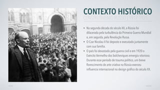CONTEXTO HISTÓRICO
• Na segunda década do século XX, a Rússia foi
dilacerada pela turbulência da Primeira Guerra Mundial
e, em seguida, pela Revolução Russa.
• O Czar Nicolau II foi deposto e executado juntamente
com sua família.
• O país foi devastado pela guerra civil e em 1920 o
Exército Vermelho dos bolcheviques emergiu vitorioso.
Durante esse período de trauma político, um breve
ﬂorescimento de arte criativa na Rússia exerceu
inﬂuencia internacional no design gráﬁco do século XX.
AVANÇARVOLTAR
CONSTRUTIVISMO RUSSO | 1917-1925
 