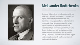 Aleksander Ródtchenko foi um ardoroso comunista que
trouxe para a tipograﬁa, a montagem e a fotograﬁa um
espirito inventivo e a experimentação. Em 1921,
abandonou a pintura para dedicar-se exclusivamente à
comunicação visual, porque suas convicções sociais
exigiam um senso de responsabilidade para com a
sociedade em lugar de expressão pessoal. Ele produziu
designs de página com forte construção geométrica,
grandes áreas de cores primárias, além de lettering
consigo e legível. Sua pesada escrita manual deu origem
aos tipos negritos sem serifa que foram amplamente
usados na União Soviética.
Aleksander Rodtchenko
AVANÇARVOLTAR
1862-1918
 
