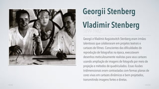 Georgii e Vladímir Avgústovitch Stenberg eram irmãos
talentosos que colaboraram em projetos teatrais e
cartazes de ﬁlmes. Conscientes das diﬁculdades de
reprodução de fotograﬁas na época, executavam
desenhos meticulosamente realistas para seus cartazes
usando ampliação de imagens de fotografa por meio de
projeção e métodos de quadriculados. Essas ilusões
tridimensionais eram contrastadas com formas planas de
cores vivas em cartazes dinâmicos e bem projetados,
transmitindo imagens fortes e diretas.
Georgii Stenberg

Vladimir Stenberg
AVANÇARVOLTAR
1900-1933
1899-1982
 