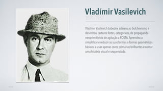 Vladímir Vasilevich Lebedev adereiu ao bolchevismo e
desenhou cartazes fortes, categóricos, de propaganda
neoprimitivista de agitação a ROSTA.Aprendeu a
simpliﬁcar e reduzir as suas formas a formas geométricas
básicas, a usar apenas cores primárias brilhantes e contar
uma história visual e sequenciada.
Vladímir Vasilevich
AVANÇARVOLTAR
1891-1967
 
