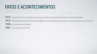 AVANÇAR
1917 - Manifestação pelo Dia Internacional da Mulher, em São Petersburgo, transforma-se em manifestação contra a fome.
1918 - Início da Guerra Civil Russa
VOLTAR
1921 -Fim da Guerra Civil Russa
FATOS E ACONTECIMENTOS
CONSTRUTIVISMO RUSSO | 1917-1925
1914 - Início da Primeira Guerra Mundial, na qual o exército da Russia foi dizimado em parte pela Alemanhã.
 