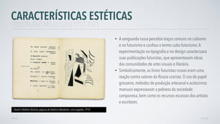 • A vanguarda russa percebia traços comuns no cubismo
e no futurismo e cunhou o termo cubo-futurismo.A
experimentação na tipograﬁa e no design caracterizava
suas publicações futuristas, que apresentavam obras
das comunidades de artes visuais e literária.
• Simbolicamente, os livros futuristas russos eram uma
reação contra valores da Rússia czarista. O uso de papel
grosseiro, métodos de produção artesanal e acréscimos
manuais expressavam a pobreza da sociedade
camponesa, bem como os recursos escassos dos artistas
e escritores.
CARACTERÍSTICAS ESTÉTICAS
AVANÇAR
David e Vladímir Búrliuk, páginas de Vladímir Maiakóski: uma tragédia, 1914
VOLTAR
CONSTRUTIVISMO RUSSO | 1917-1925
 