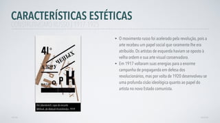 • O movimento russo foi acelerado pela revolução, pois a
arte recebeu um papel social que raramente lhe era
atribuído. Os artistas de esquerda haviam se oposto à
velha ordem e sua arte visual conservadora.
• Em 1917 voltaram suas energias para a enorme
campanha de propaganda em defesa dos
revolucionários, mas por volta de 1920 desenvolveu-se
uma profunda cisão ideológica quanto ao papel do
artista no novo Estado comunista.
AVANÇARVOLTAR
CARACTERÍSTICAS ESTÉTICAS
CONSTRUTIVISMO RUSSO | 1917-1925
Iliá Jdaniévitch, capa do encarte
Milliork, de Aleksiéi Krutchônikn, 1919
 