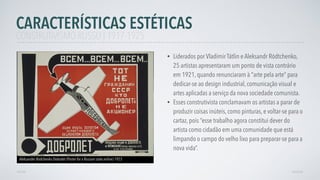 • Liderados por Vladímir Tátlin e Aleksandr Ródtchenko,
25 artistas apresentaram um ponto de vista contrário
em 1921, quando renunciaram à "arte pela arte” para
dedicar-se ao design industrial, comunicação visual e
artes aplicadas a serviço da nova sociedade comunista.
• Esses construtivista conclamavam os artistas a parar de
produzir coisas inúteis, como pinturas, e voltar-se para o
cartaz, pois “esse trabalho agora constitui dever do
artista como cidadão em uma comunidade que está
limpando o campo do velho lixo para preparar-se para a
nova vida”.
AVANÇAR
Aleksander Rodchenko Dobrolet (Poster for a Russian state airline) 1923
VOLTAR
CARACTERÍSTICAS ESTÉTICAS
CONSTRUTIVISMO RUSSO | 1917-1925
 
