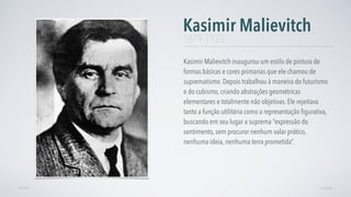 Kasimir Malievitch inaugurou um estilo de pintura de
formas básicas e cores primarias que ele chamou de
suprematismo. Depois trabalhou à maneira do futurismo
e do cubismo, criando abstrações geométricas
elementares e totalmente não objetivas. Ele rejeitava
tanto a função utilitária como a representação ﬁgurativa,
buscando em seu lugar a suprema “expressão do
sentimento, sem procurar nenhum valar prático,
nenhuma ideia, nenhuma terra prometida”.
Kasimir Malievitch
AVANÇARVOLTAR
1879-1935
 