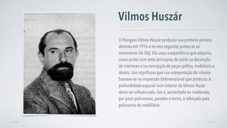 O Húngaro Vilmos Huszár produziu sua primeira pintura
abstrata em 1916 e no ano seguinte juntou-se ao
movimento De Stijl. Ele usou a experiência que adquiriu
como pintor com estes princípios de estilo na decoração
de interiores e na concepção de peças gráﬁca, mobiliário e
têxteis. Isso signiﬁcava que sua interpretação do interior
baseava-se na impressão bidimensional que produzia.A
profundidade espacial num interior de Vilmos Husár
devia ser inﬂuenciada, isto é, aumentada ou moderada,
por pisos policromos, paredes e tectos, e reforçada pela
policromia do mobiliário.
Vilmos Huszár
AVANÇARVOLTAR
1862-1918
 