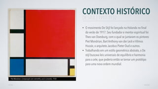 CONTEXTO HISTÓRICO
• O movimento De Stijl foi lançado na Holanda no ﬁnal
do verão de 1917. Seu fundador e mentor espiritual foi
Theo van Doesburg, com o qual se juntaram os pintores
Piet Mondrian, Bart Anthony van der Leck e Vilmos
Huszár, o arquiteto Jacobus Pieter Oud e outros.
• Trabalhando em um estilo geométrico abstrato, o De
stijl buscava leis universais de equilíbrio e harmonia
para a arte, que poderia então se tornar um protótipo
para uma nova ordem mundial.
AVANÇARVOLTAR
DE STIJL | 1917-1932
Piet Mondrian, Composição com vermelho, azul e amarelo, 1930
 