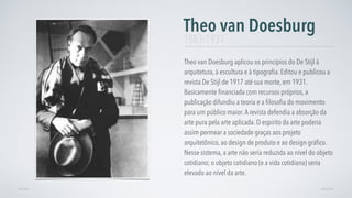 Theo van Doesburg aplicou os princípios do De Stijl à
arquitetura, à escultura e à tipograﬁa. Editou e publicou a
revista De Stijl de 1917 até sua morte, em 1931.
Basicamente ﬁnanciada com recursos próprios, a
publicação difundiu a teoria e a ﬁlosoﬁa do movimento
para um público maior.A revista defendia a absorção da
arte pura pela arte aplicada. O espirito da arte poderia
assim permear a sociedade graças aos projeto
arquitetônico, ao design de produto e ao design gráﬁco.
Nesse sistema, a arte não seria reduzida ao nível do objeto
cotidiano; o objeto cotidiano (e a vida cotidiana) seria
elevado ao nível da arte.
Theo van Doesburg
AVANÇARVOLTAR
1883-1931
 