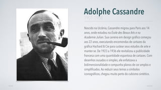 Nascido na Ucrânia, Cassandre migrou para Paris aos 14
anos, onde estudou na École des Beaux Arts e na
Academie Julian. Sua carreira em design gráﬁco começou
aos 22 anos, executando encomendas de cartazes da
gráﬁca Hachard & Cie para custear seus estudos de arte e
manter-se. De 1923 a 1936 ele revitalizou a publicidade
francesa com uma quantidade espantosa de cartazes. Com
desenhos ousados e simples, ele enfatizava a
bidimensionalidade e compunha planos de cor amplos e
simpliﬁcados.Ao reduzir seus temas a símbolos
iconográﬁcos, chegou muito perto do cubismo sintético.
Adolphe Cassandre
AVANÇARVOLTAR
1901-1968
 