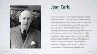 Jean Carlu estudou os movimentos modernos e aplicou
esse conhecimento à comunicação visual. Percebendo a
necessidade de expressões concisas, realizou uma análise
imparcial e objetiva do valor emocional de elementos
visuais.A partir de 1919 a 1921 trabalhou como
ilustrador, nesse período, projetou seu primeiro pôster em
estilo art déco (para The Kid de Charlie Chaplin). Ele foi
atraído pelo cubismo e pelas obras de Juan Gris e Albert
Gleizes. Sendo um dos primeiros a perceber que, para
ﬁxar uma marca nas mentes dos consumidores, é
necessário passar por um processo no qual formas
esquemáticas e cores expressivas são aplicadas.
Jean Carlu
AVANÇARVOLTAR
1900-1997
 