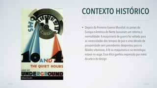 CONTEXTO HISTÓRICO
• Depois da Primeira Guerra Mundial, os países da
Europa e América do Norte buscaram um retorno à
normalidade.A maquinaria de guerra foi voltada para
as necessidades dos tempos de paz e uma década de
prosperidade sem precedentes despontou para os
Aliados vitoriosos.A fé na maquinaria e na tecnologia
estava no auge. Essa ética ganhou expressão por meio
da arte e do design.
AVANÇARVOLTAR
ART DECÓ | 1920 - 1939
Edward Kaufen
 