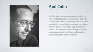 Paul Colin iniciou sua carreia como designer gráﬁco em
1925 criando peças gráﬁcas e cenários para o Theatre des
Champs-Elysées em Paris.Trabalhou por mais de quarenta
anos no teatro, criando não apenas cartazes, mas também
inúmeros cenários e ﬁgurinos.Em capas de programas e
cartazes, Colin geralmente colocava uma ﬁgura ou objeto
numa posição central à frente de um fundo colorido e
tipos ou letterings em cima e/ou embaixo.
Paul Colin
AVANÇARVOLTAR
1892-1985
 