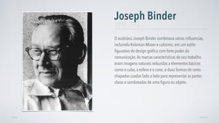 O austríaco Joseph Binder combinava várias inﬂuencias,
incluindo Koloman Moser e cubismo, em um estilo
ﬁgurativo de design gráﬁco com forte poder de
comunicação.As marcas características de seu trabalho
eram imagens naturais reduzidas a elementos básicos
como o cubo, a esfera e o cone, e duas formas de cores
chapadas usadas lado a lado para representar as partes
claras e sombreadas de uma ﬁgura ou objeto.
Joseph Binder
AVANÇARVOLTAR
1898-1972
 
