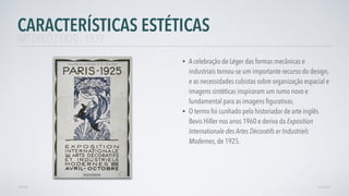 • A celebração de Léger das formas mecânicas e
industriais tornou-se um importante recurso do design,
e as necessidades cubistas sobre organização espacial e
imagens sintéticas inspiraram um rumo novo e
fundamental para as imagens ﬁgurativas.
• O termo foi cunhado pelo historiador de arte inglês
Bevis Hiller nos anos 1960 e deriva da Exposition
Internationale des Artes Décoratifs er Industriels
Modernes, de 1925.
CARACTERÍSTICAS ESTÉTICAS
AVANÇARVOLTAR
ART DECÓ | 1920 - 1939
 