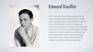 Aos 22 anos, após visitar a famosa exposição Armory
Show, em Chicago, o então estudante de artes Kauffer
concluiu que seus professores não estavam no topo dos
últimos acontecimentos na arte e se mudou para a
Europa. Depois de morar em Munique e Paris, viajou para
Londres em 1914. Durante os 25 anos seguinte, um ﬂuxo
constante de cartazes e outras encomendas de design
gráﬁco possibilitaram que ele aplicasse os princípios
estimulantes da arte moderna, particularmente do
cubismo, aos problemas de comunicação visual.
Edward Kauffer
AVANÇARVOLTAR
1890-1950
 