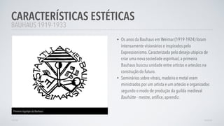 • Os anos da Bauhaus em Weimar (1919-1924) foram
intensamente visionários e inspirados pelo
Expressionismo. Caracterizada pelo desejo utópico de
criar uma nova sociedade espiritual, a primeira
Bauhaus buscou unidade entre artistas e artesãos na
construção do futuro.
• Seminários sobre vitrais, madeira e metal eram
ministrados por um artista e um artesão e organizados
segundo o modo de produção da guilda medieval
Bauhütte - mestre, artíﬁce, aprendiz.
CARACTERÍSTICAS ESTÉTICAS
AVANÇARVOLTAR
BAUHAUS 1919-1933
Primeiro logotipo da Bauhaus
 