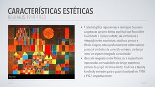 • A catedral gótica representava a realização do anseio
das pessoas por uma beleza espiritual que fosse além
da utilidade e da necessidade; ela simbolizava a
integração entre arquitetura, escultura, pintura e
ofícios. Gropius estava profundamente interessado no
potencial simbólico de um estilo universal de design
como um aspecto integrado da sociedade.
• Ideias de vanguarda sobre forma, cor e espaço foram
incorporadas ao vocabulário do design quando os
pintores do grupo Der Blaue Reiter, Paul klee e Wassily
Kandinsky entraram para o quadro funcional em 1920
e 1922, respectivamente.
CARACTERÍSTICAS ESTÉTICAS
AVANÇARVOLTAR
BAUHAUS 1919-1933
Paul Klee
 