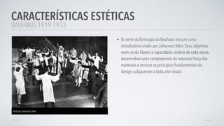 • O cerne da formação da Bauhaus era um curso
introdutório criado por Johannes Itten. Seus objetivos
eram os de liberar a capacidade criativa de cada aluno,
desenvolver uma compreensão da natureza física dos
materiais e ensinar os princípios fundamentais do
design subjacentes a toda arte visual.
CARACTERÍSTICAS ESTÉTICAS
AVANÇARVOLTAR
BAUHAUS 1919-1933
Aula de Johannes Itten
 