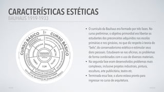• O currículo da Bauhaus era formado por três fases. No
curso preliminar, o objetivo primordial era libertar os
estudantes dos preconceitos adquiridos nas escolas
primárias e nos ginásios, no que diz respeito à teoria do
“belo”, do conservadorismo estético e estimular seus
dons pessoais. Estudavam-se nas oﬁcinas, os problemas
de forma combinados com o uso de diversos materiais.
• Na segunda fase eram desenvolvidos problemas mais
complexos, inclusive projetos industriais, pintura,
escultura, arte publicitária, teatro etc.
• Terminada essa fase, o aluno estava pronto para
ingressar no curso de arquitetura.
CARACTERÍSTICAS ESTÉTICAS
AVANÇARVOLTAR
BAUHAUS 1919-1933
 