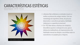 • Johannes Itten enfatizava os contrastes visuais e a
análise se pinturas dos antigos mestres. Com sua
metodologia de experiência direta, ele procurou
desenvolver a consciência perceptiva, habilidade
intelectuais e a experiência emocional.
• Em 1923 Itten deixou a Bauhaus em virtude da
discordância quanto à condução do curso, que se
afastava do medievalismo, do Expressionismo e da
habilidade manual em direção a uma ênfase maior no
racionalismo e no projeto para a máquina.
CARACTERÍSTICAS ESTÉTICAS
AVANÇARVOLTAR
BAUHAUS 1919-1933
Círculo cromático de Johannes Itten
 