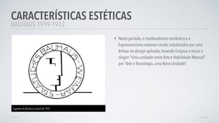 • Neste período, o medievalismo romântico e o
Expressionismo estavam sendo substituídos por uma
ênfase no design aplicado, levando Gropius a trocar o
slogan “Uma unidade entre Arte e Habilidade Manual”
por “Arte e Tecnologia, uma Nova Unidade”.
CARACTERÍSTICAS ESTÉTICAS
AVANÇARVOLTAR
BAUHAUS 1919-1933
Logotipo da Bauhaus a partit de 1925
 