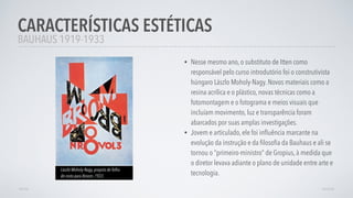 • Nesse mesmo ano, o substituto de Itten como
responsável pelo curso introdutório foi o construtivista
húngaro Lászlo Moholy-Nagy. Novos materiais como a
resina acrílica e o plástico, novas técnicas como a
fotomontagem e o fotograma e meios visuais que
incluíam movimento, luz e transparência foram
abarcados por suas amplas investigações.
• Jovem e articulado, ele foi inﬂuência marcante na
evolução da instrução e da ﬁlosoﬁa da Bauhaus e ali se
tornou o “primeiro-ministro” de Gropius, à medida que
o diretor levava adiante o plano de unidade entre arte e
tecnologia.
CARACTERÍSTICAS ESTÉTICAS
AVANÇARVOLTAR
BAUHAUS 1919-1933
László Moholy-Nagy, propsta de folha
de rosto para Broom, 1923.
 