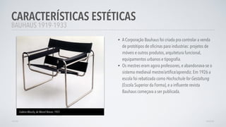 • A Corporação Bauhaus foi criada pra controlar a venda
de protótipos de oﬁcinas para industrias: projetos de
móveis e outros produtos, arquitetura funcional,
equipamentos urbanos e tipograﬁa.
• Os mestres eram agora professores, e abandonava-se o
sistema medieval mestre/artíﬁce/aprendiz. Em 1926 a
escola foi rebatizada como Hochschule for Gestaltung
(Escola Superior da Forma), e a inﬂuente revista
Bauhaus começava a ser publicada.
CARACTERÍSTICAS ESTÉTICAS
AVANÇARVOLTAR
BAUHAUS 1919-1933
Cadeira Wassily, de Marcel Breuer, 1925
 