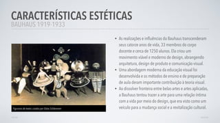 • As realizações e inﬂuências da Bauhaus transcenderam
seus catorze anos de vida, 33 membros do corpo
docente e cerca de 1250 alunos. Ela criou um
movimento viável e moderno de design, abrangendo
arquitetura, design de produto e comunicação visual.
• Uma abordagem moderna da educação visual foi
desenvolvida e os métodos de ensino e de preparação
de aula deram importante contribuição à teoria visual.
• Ao dissolver fronteira entre belas-artes e artes aplicadas,
a Bauhaus tentou trazer a arte para uma relação íntima
com a vida por meio do design, que era visto como um
veículo para a mudança social e a revitalização cultural.
CARACTERÍSTICAS ESTÉTICAS
AVANÇARVOLTAR
BAUHAUS 1919-1933
Figurinos de teatro, criados por Oskar Schlemmer
 