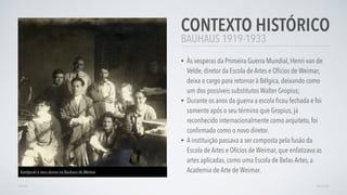 BAUHAUS 1919-1933
CONTEXTO HISTÓRICO
• Às vesperas da Primeira Guerra Mundial, Henri van de
Velde, diretor da Escola de Artes e Ofícios de Weimar,
deixa o cargo para retornar à Bélgica, deixando como
um dos possíveis substitutos Walter Gropius;
• Durante os anos da guerra a escola ﬁcou fechada e foi
somente após o seu término que Gropius, já
reconhecido internacionalmente como arquiteto, foi
conﬁrmado como o novo diretor.
• A instituição passava a ser composta pela fusão da
Escola de Artes e Ofícios de Weimar, que enfatizava as
artes aplicadas, como uma Escola de Belas-Artes, a
Academia de Arte de Weimar.
VOLTAR AVANÇAR
Kandynski e seus alunos na Bauhaus de Weimar
 