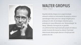 1883-1969
Arquiteto alemão, Gropius via na experimentação
artesanal e artística os instrumentos de pesquisa, ensino e
aprendizagem ideais para criar o design dirigido para a
produção em série.As tecnologias industriais para a
produção em massa efetivariam uma “democratização” do
design. Defendia a formação de um gestalter,
um proﬁssional total responsável pelo projeto em todas as
escalas humanas (do manual ao urbano). O principal
determinante deste projeto deve ser a função que este
produto virá a ter. 
WALTER GROPIUS
AVANÇARVOLTAR
 