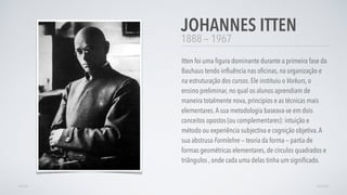 1888 — 1967
Itten foi uma ﬁgura dominante durante a primeira fase da
Bauhaus tendo inﬂuência nas oﬁcinas, na organização e
na estruturação dos cursos. Ele instituiu o Vorkurs, o
ensino preliminar, no qual os alunos aprendiam de
maneira totalmente nova, princípios e as técnicas mais
elementares.A sua metodologia baseava-se em dois
conceitos opostos (ou complementares): intuição e
método ou experiência subjectiva e cognição objetiva.A
sua abstrusa Formlehre — teoria da forma — partia de
formas geométricas elementares, de círculos quadrados e
triângulos , onde cada uma delas tinha um signiﬁcado.
JOHANNES ITTEN
AVANÇARVOLTAR
 