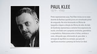 1879 – 1940
Pintor expressionista suiço, Paul Klee iniciou-se no corpo
docente da Bauhaus quando já era um conceituado pintor
de vanguarda. No início lecionando na Oﬁcina de
tipograﬁa e depois a direção da Oﬁcina de vidro.Ao lado
de Kandinsky representava a vertente lírico-expressiva da
escola, conciliada com a proposta construtiva, geométrica
e arquitetônica. Relacionava entre si linhas, sombras e
cores, reforçando aqui, eliminando ali, para obter  a
sensação de equilíbrio ou correção, que para ele
signiﬁcava encontrar a presença da Forma-Cor ideal.
PAUL KLEE
AVANÇARVOLTAR
 