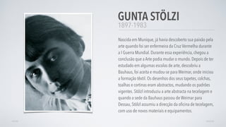 1897-1983
Nascida em Munique, já havia descoberto sua paixão pela
arte quando foi ser enfermeira da Cruz Vermelha durante
a I Guerra Mundial. Durante essa experiência, chegou a
conclusão que a Arte podia mudar o mundo. Depois de ter
estudado em algumas escolas de arte, descobriu a
Bauhaus, foi aceita e mudou-se para Weimar, onde iniciou
a formação têxtil. Os desenhos dos seus tapetes, colchas,
toalhas e cortinas eram abstractos, mudando os padrões
vigentes. Stölzl introduziu a arte abstracta na tecelagem e
quando a sede da Bauhaus passou de Weimar para
Dessau, Stölzl assumiu a direcção da oﬁcina de tecelagem,
com uso de novos materiais e equipamentos.
GUNTA STÖLZI
AVANÇARVOLTAR
 