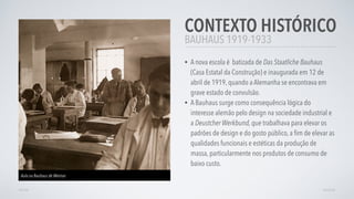 BAUHAUS 1919-1933
CONTEXTO HISTÓRICO
• A nova escola é batizada de Das Staatliche Bauhaus
(Casa Estatal da Construção) e inaugurada em 12 de
abril de 1919, quando a Alemanha se encontrava em
grave estado de convulsão.
• A Bauhaus surge como consequência lógica do
interesse alemão pelo design na sociedade industrial e
a Deustcher Werkbund, que trabalhava para elevar os
padrões de design e do gosto público, a ﬁm de elevar as
qualidades funcionais e estéticas da produção de
massa, particularmente nos produtos de consumo de
baixo custo.
VOLTAR AVANÇAR
Aula na Bauhaus de Weimar
 