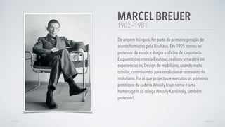 1902—1981
De origem húngara, fez parte da primeira geração de
alunos formados pela Bauhaus. Em 1925 tornou-se
professor da escola e dirigiu a oﬁcina de carpintaria.
Enquanto docente da Bauhaus, realizou uma série de
experiencias no Design de mobiliário, usando metal
tubular, contribuindo para revolucionar o conceito do
mobiliário. Foi aí que projectou e executou os primeiros
protótipos da cadeira Wassily (cujo nome é uma
homenagem ao colega Wassily Kandinsky, também
professor).
MARCEL BREUER
AVANÇARVOLTAR
 