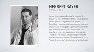 1900 — 1985
Herbert Bayer nasceu na Áustria e foi estudante da
Bauhaus de 1921 até 1923. Em 1925, a convite de Walter
Gropius, passou a dirigir a Oﬁcina de Tipograﬁa e
Publicidade e assim passou a integrar o corpo docente da
Bauhaus.Bayer pensou poder superar os limites impostos
pelo vai-vem das modas; para tal, subordinou o seu
desenho de letras a leis supostamente “intemporais” e
“objectivas”. Um dos seus lemas era: Os problemas de
estilo e da expressão individual deviam retroceder face à
“pureza da geometria” e às exigências da funcionalidade.
HERBERT BAYER
AVANÇARVOLTAR
 