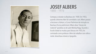 1888 — 1976
Começou a estudar na Bauhaus em 1920. Em 1923,
quando Johannes Itten foi convidado a saír,Albers passou
a leccionar o Vorkurs, o Curso Preliminar de iniciação na
Bauhaus (Curso preliminar).Albers dava “classes de
material” paralelas às de Lazlo Moholy-Nagy. Quando a
Escola Estatal se mudou para Dessau em 1925, foi
contratado como professor.Além de trabalhar com vidro e
metal, desenhava móveis e tipograﬁa.
JOSEF ALBERS
AVANÇARVOLTAR
 