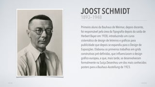 1893—1948
Primeiro aluno da Bauhaus de Weimar, depois docente,
foi responsável pela área da Tipograﬁa depois da saída de
Herbert Bayer em 1928, introduzindo um curso
sistemático de design de letreiros e gráﬁcos para
publicidade que depois se expandiu para o Design de
Exposições. Elaborou os primeiros trabalhos em grids
construtivas pré-deﬁnidas, que inﬂuenciaram o design
gráﬁco europeu, e que, mais tarde, se desenvolveram
formalmente na Suíça.Desenhou um dos mais conhecidos
posters para a Bauhaus-Austellung de 1923.
JOOST SCHMIDT
AVANÇARVOLTAR
 