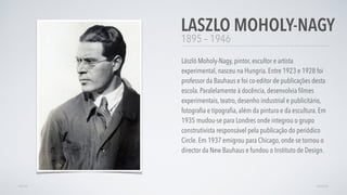 1895 – 1946
László Moholy-Nagy, pintor, escultor e artista
experimental, nasceu na Hungria. Entre 1923 e 1928 foi
professor da Bauhaus e foi co-editor de publicações desta
escola. Paralelamente à docência, desenvolvia ﬁlmes
experimentais, teatro, desenho industrial e publicitário,
fotograﬁa e tipograﬁa, além da pintura e da escultura. Em
1935 mudou-se para Londres onde integrou o grupo
construtivista responsável pela publicação do periódico
Circle. Em 1937 emigrou para Chicago, onde se tornou o
director da New Bauhaus e fundou o Instituto de Design.
LASZLO MOHOLY-NAGY
AVANÇARVOLTAR
 