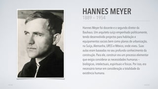 1889 — 1954
Hannes Meyer foi docente e o segundo diretor da
Bauhaus. Um arquiteto suiço empenhado politicamente,
tendo desenvolvido projectos para habitação e
equipamentos sociais bem como planos de urbanização,
na Suíça,Alemanha, URSS e México, onde viveu. Suas
aulas eram baseadas no seu profundo conhecimento da
construção. Para ele, construir era um processo elementar
que exigia considerar as necessidades humanas —
biológicas, intelectuais, espirituais e físicas. Por isso, era
necessário tomar em consideração a totalidade da
existência humana.
HANNES MEYER
AVANÇARVOLTAR
 