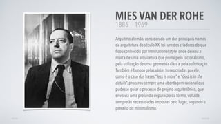 1886 — 1969
Arquiteto alemão, considerado um dos principais nomes
da arquitetura do século XX, foi um dos criadores do que
ﬁcou conhecido por International style, onde deixou a
marca de uma arquitetura que prima pelo racionalismo,
pela utilização de uma geometria clara e pela soﬁsticação..
Também é famoso pelas várias frases criadas por ele,
como é o caso das frases "less is more" e "God is in the
details”. procurou sempre uma abordagem racional que
pudesse guiar o processo de projeto arquitetônico, que
envolvia uma profunda depuração da forma, voltada
sempre às necessidades impostas pelo lugar, segundo o
preceito do minimalismo.
MIES VAN DER ROHE
AVANÇARVOLTAR
 