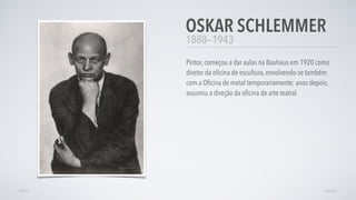 1888—1943
Pintor, começou a dar aulas na Bauhaus em 1920 como
diretor da oﬁcina de escultura, envolvendo-se também
com a Oﬁcina de metal temporariamente; anos depois,
assumiu a direção da oﬁcina de arte teatral.
OSKAR SCHLEMMER
AVANÇARVOLTAR
 