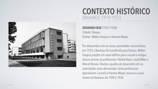 BAUHAUS 1919-1933
CONTEXTO HISTÓRICO
SEGUNDA FASE (1925-1930)
Cidade: Dessau
Diretor: Walter Gropius e Hannes Meyer
Por desacordos com as novas autoridades nacionalistas,
em 1925 a Bauhaus foi transferida para Dessau.Walter
Gropius projeta um novo edifício para a escola e antigos
alunos tornam-se professores: Herbet Bayer,Josef Alber e
Marcel Breuer. Devido a quebra do desacordo com as
autoridades sócio-democratas, vários professores
abandonam a escola e Hannes Meyer, torna-se o novo
diretor da Bauhaus de 1928 à 1930.
VOLTAR AVANÇAR
 